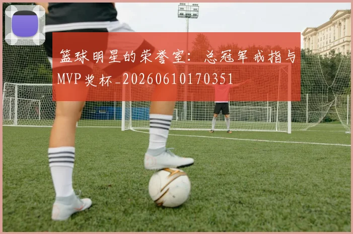 篮球明星的荣誉室：总冠军戒指与MVP奖杯_20260610170351