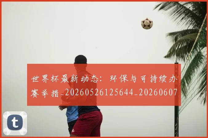 世界杯最新动态:环保与可持续办赛举措_20260526125644_20260607160530