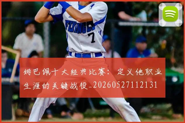 姆巴佩十大经典比赛:定义他职业生涯的关键战役_20260527112131