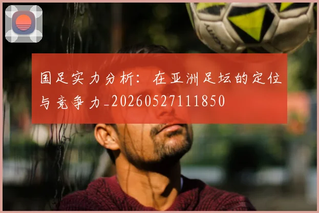 国足实力分析：在亚洲足坛的定位与竞争力_20260527111850